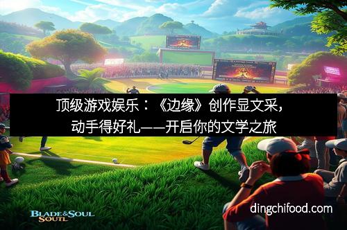 顶级游戏娱乐：《边缘》创作显文采，动手得好礼——开启你的文学之旅